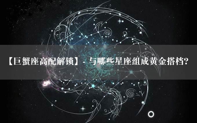 【巨蟹座高配解锁】- 与哪些星座组成黄金搭档？