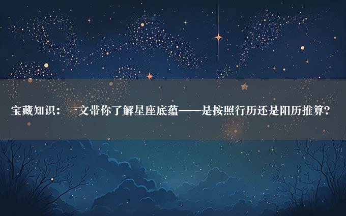 宝藏知识：一文带你了解星座底蕴——是按照行历还是阳历推算？