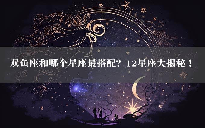 双鱼座和哪个星座最搭配？12星座大揭秘！