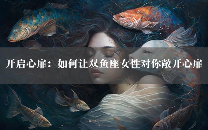 开启心扉：如何让双鱼座女性对你敞开心扉