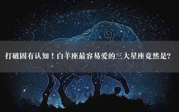 打破固有认知！白羊座最容易爱的三大星座竟然是？