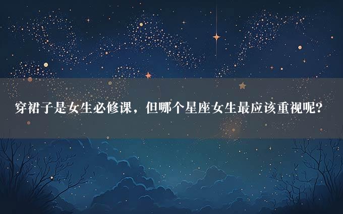 穿裙子是女生必修课，但哪个星座女生最应该重视呢？