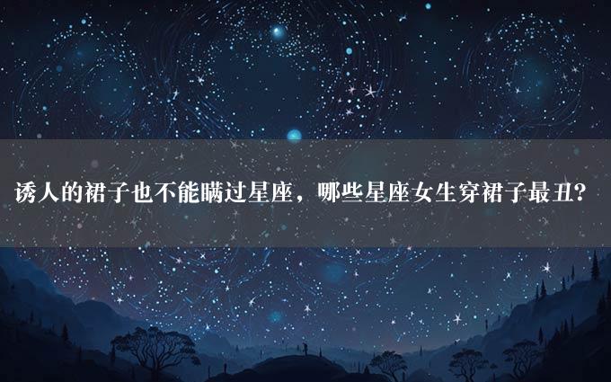 诱人的裙子也不能瞒过星座，哪些星座女生穿裙子最丑？