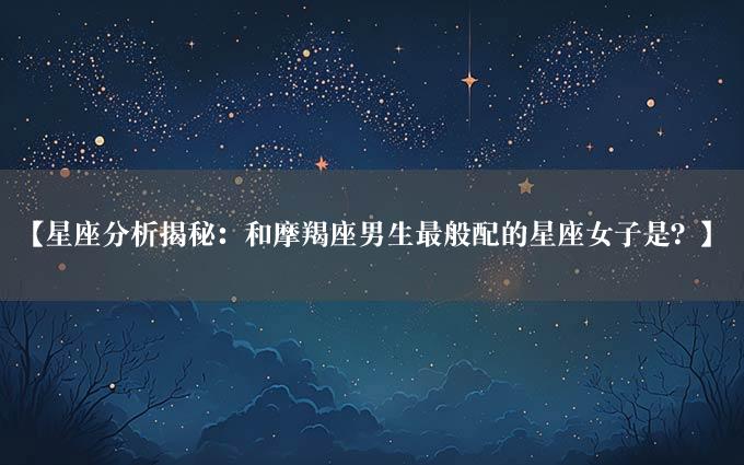 【星座分析揭秘：和摩羯座男生最般配的星座女子是？】