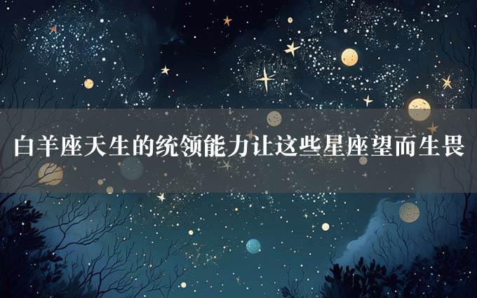 白羊座天生的统领能力让这些星座望而生畏