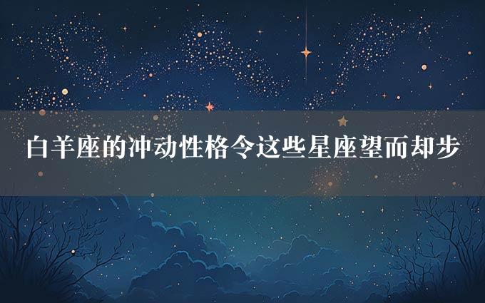 白羊座的冲动性格令这些星座望而却步