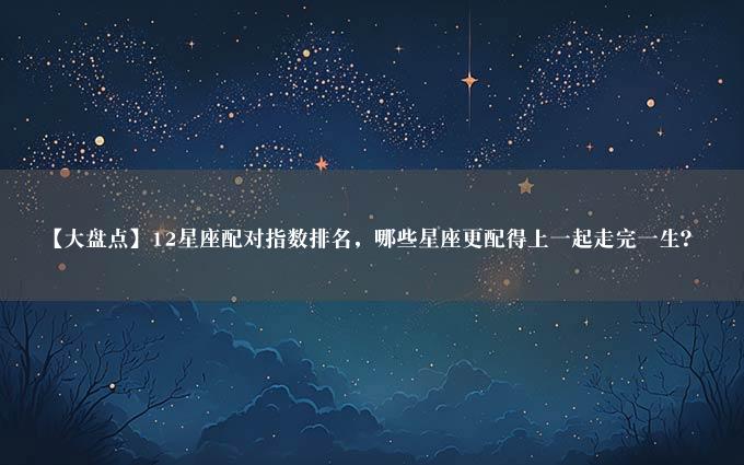 【大盘点】12星座配对指数排名，哪些星座更配得上一起走完一生？