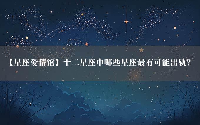 【星座爱情馆】十二星座中哪些星座最有可能出轨？