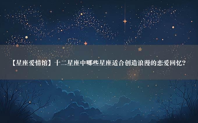 【星座爱情馆】十二星座中哪些星座适合创造浪漫的恋爱回忆？