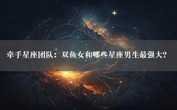 牵手星座团队：双鱼女和哪些星座男生最强大？