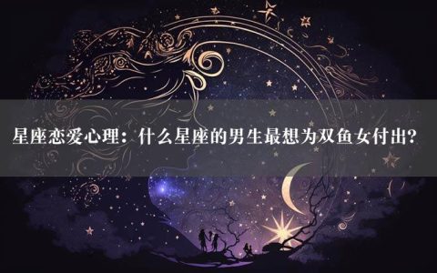 星座恋爱心理：什么星座的男生最想为双鱼女付出？