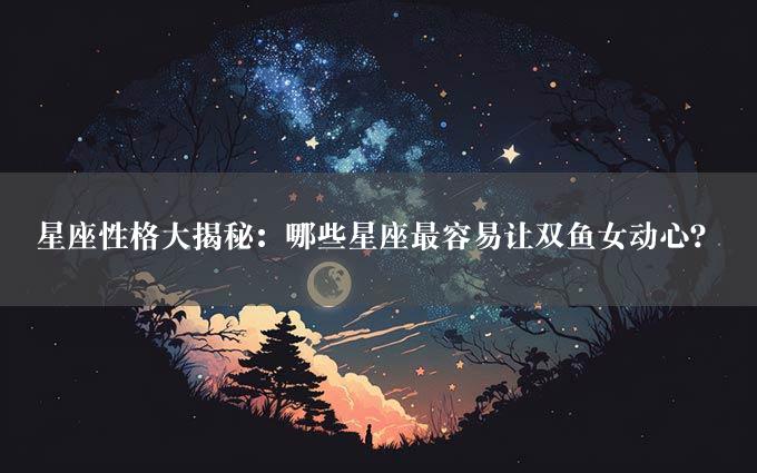 星座性格大揭秘：哪些星座最容易让双鱼女动心？