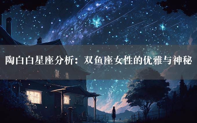 陶白白星座分析：双鱼座女性的优雅与神秘