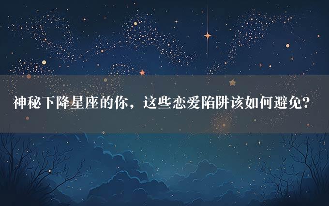 神秘下降星座的你，这些恋爱陷阱该如何避免？