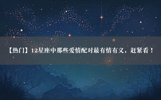 【热门】12星座中那些爱情配对最有情有义，赶紧看！