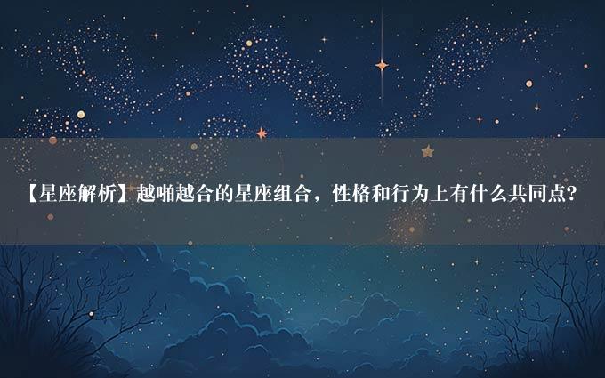 【星座解析】越啪越合的星座组合，性格和行为上有什么共同点？