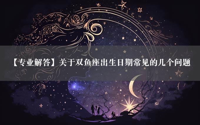 【专业解答】关于双鱼座出生日期常见的几个问题