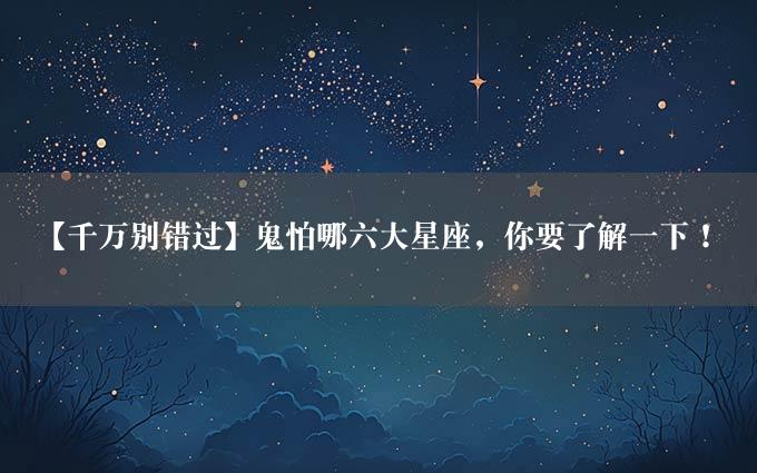 【千万别错过】鬼怕哪六大星座，你要了解一下！