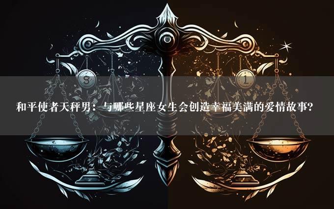 和平使者天秤男：与哪些星座女生会创造幸福美满的爱情故事？