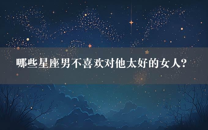 哪些星座男不喜欢对他太好的女人？