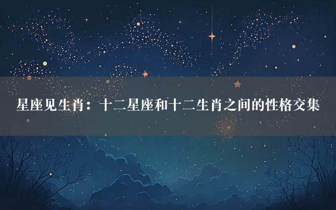 星座见生肖：十二星座和十二生肖之间的性格交集