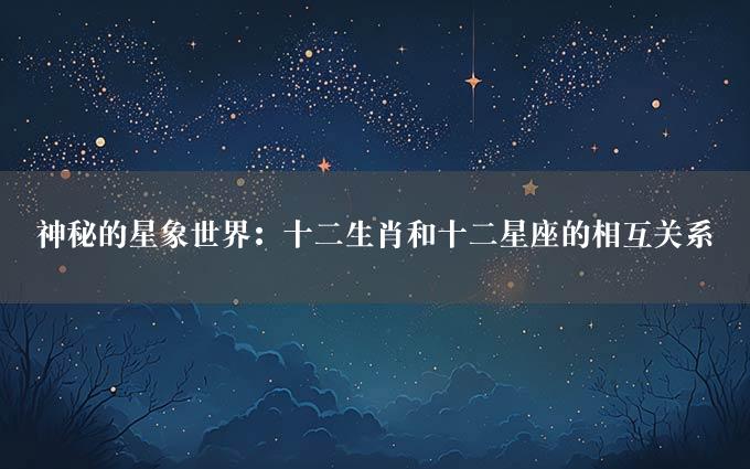 神秘的星象世界：十二生肖和十二星座的相互关系