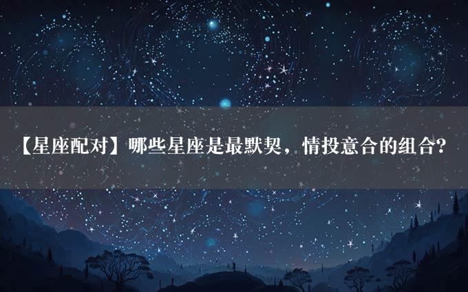 【星座配对】哪些星座是最默契，情投意合的组合？