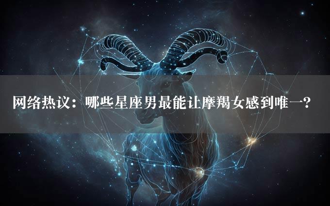 网络热议：哪些星座男最能让摩羯女感到唯一？