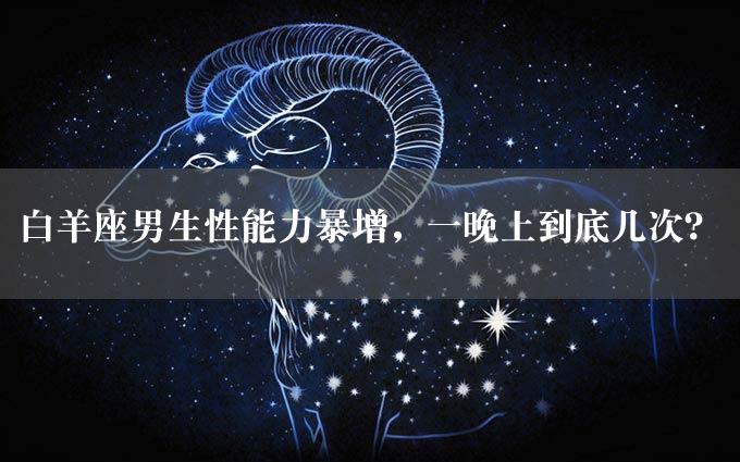 白羊座男生性能力暴增，一晚上到底几次？