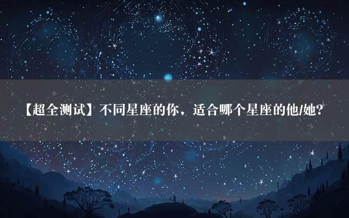 【超全测试】不同星座的你，适合哪个星座的他/她？