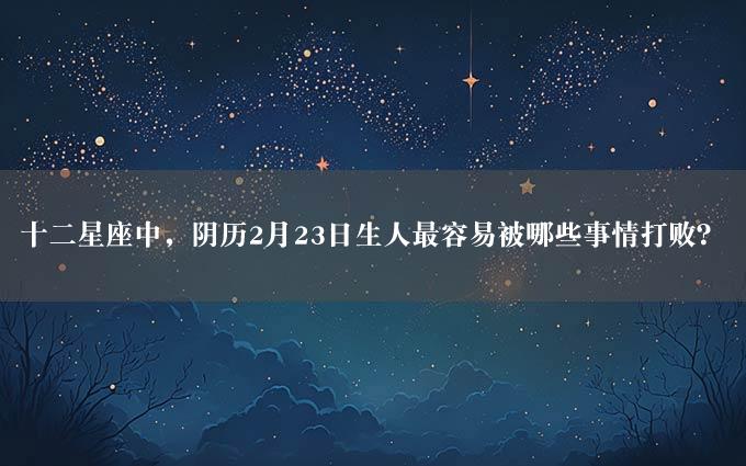 十二星座中，阴历2月23日生人最容易被哪些事情打败？