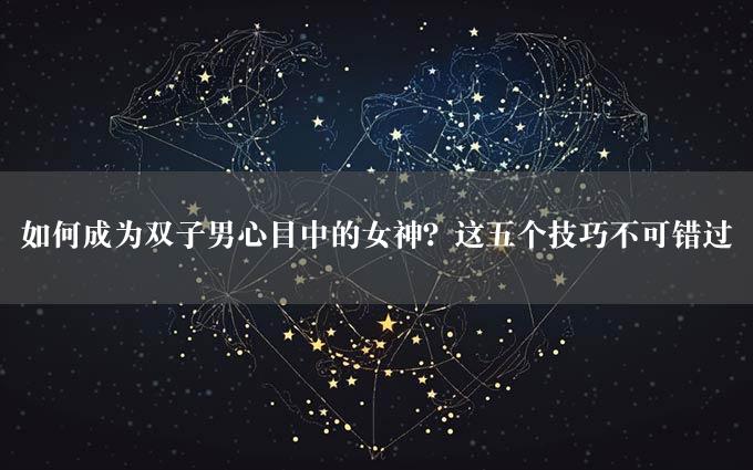 如何成为双子男心目中的女神？这五个技巧不可错过