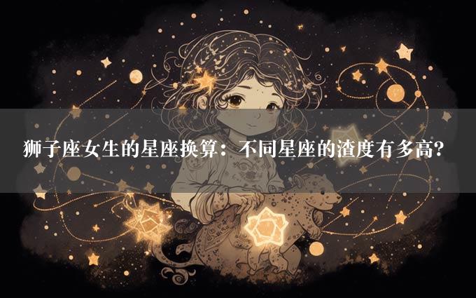 狮子座女生的星座换算：不同星座的渣度有多高？