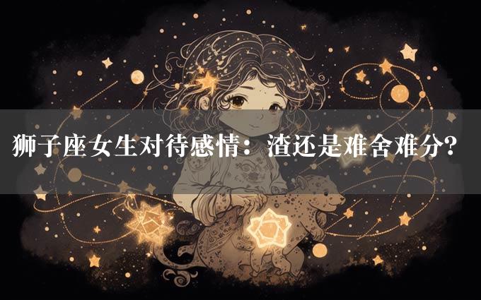 狮子座女生对待感情：渣还是难舍难分？