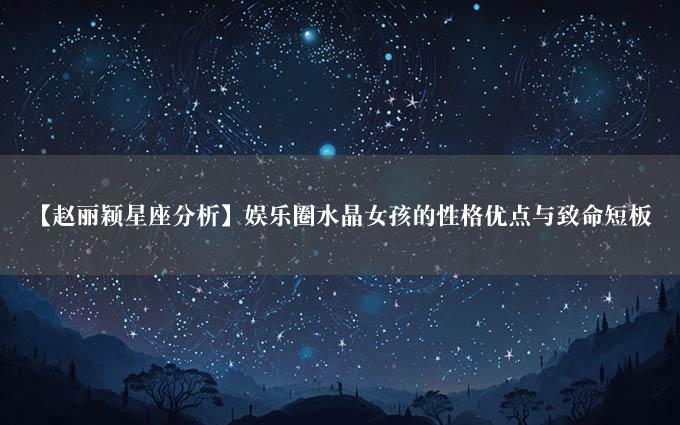 【赵丽颖星座分析】娱乐圈水晶女孩的性格优点与致命短板