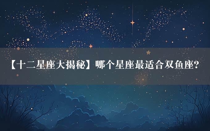 【十二星座大揭秘】哪个星座最适合双鱼座？