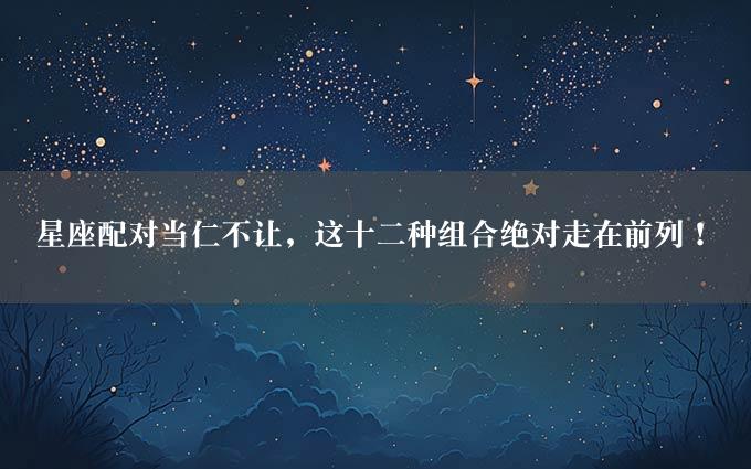 星座配对当仁不让，这十二种组合绝对走在前列！