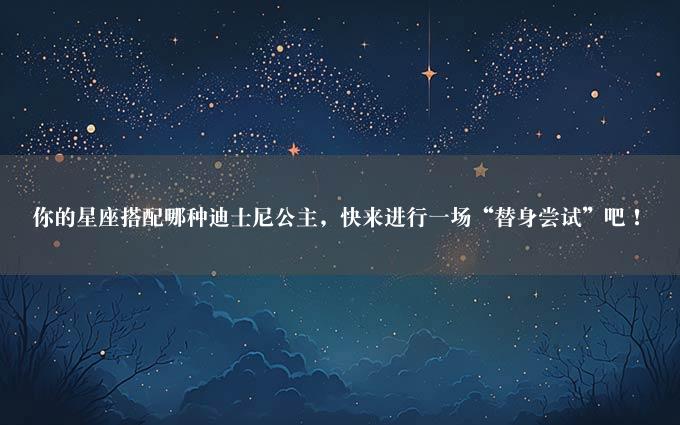 你的星座搭配哪种迪士尼公主，快来进行一场“替身尝试”吧！