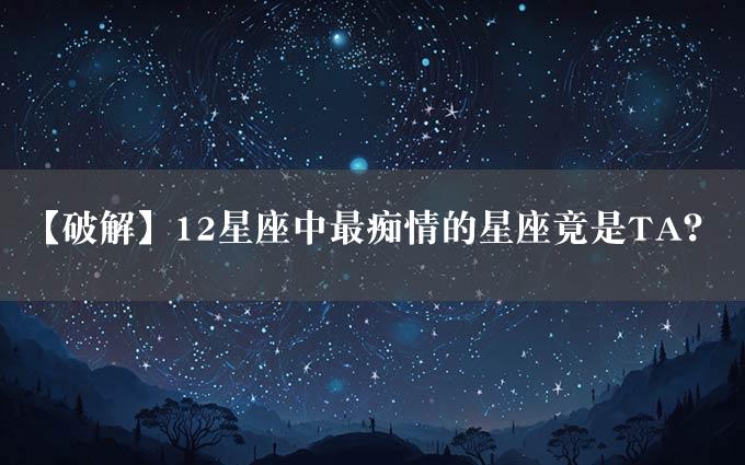 【破解】12星座中最痴情的星座竟是TA？