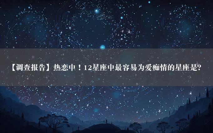 【调查报告】热恋中！12星座中最容易为爱痴情的星座是？