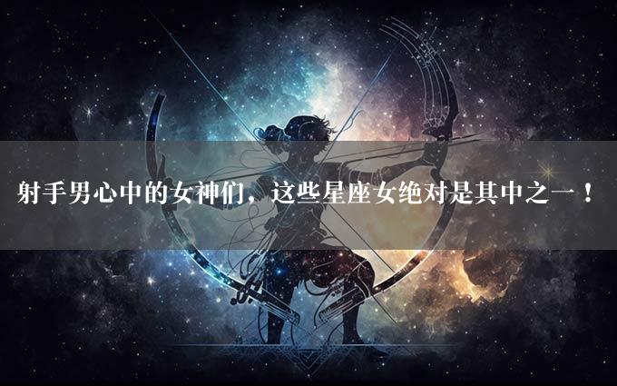 射手男心中的女神们，这些星座女绝对是其中之一！