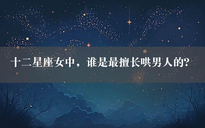 十二星座女中，谁是最擅长哄男人的？