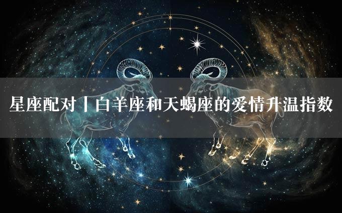 星座配对丨白羊座和天蝎座的爱情升温指数