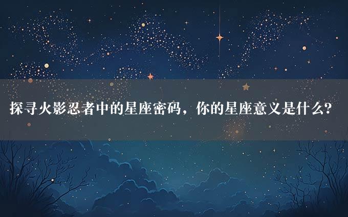 探寻火影忍者中的星座密码，你的星座意义是什么？