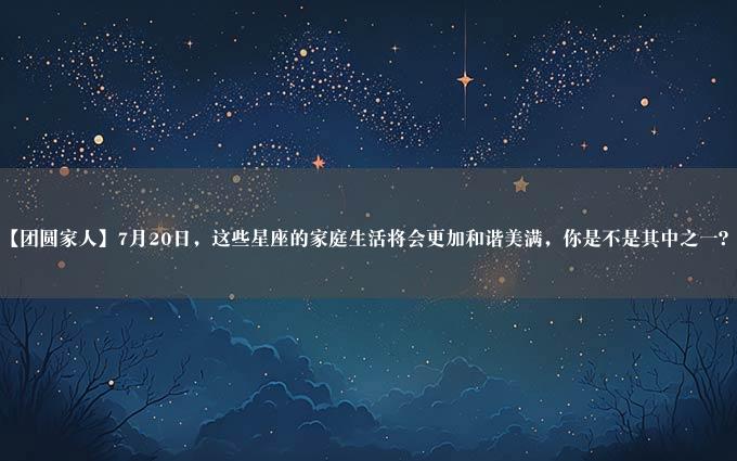 【团圆家人】7月20日，这些星座的家庭生活将会更加和谐美满，你是不是其中之一？