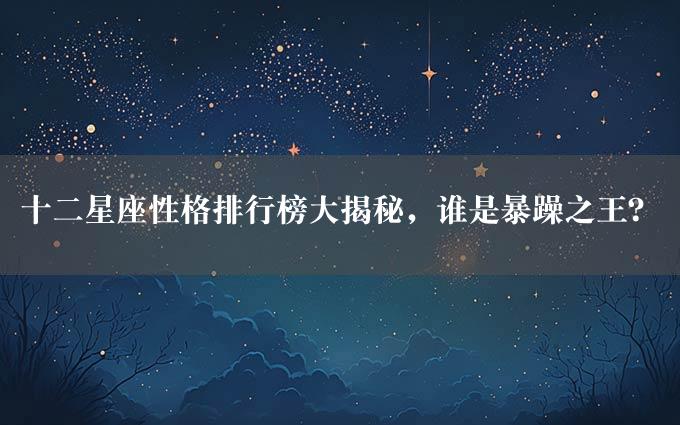 十二星座性格排行榜大揭秘，谁是暴躁之王？