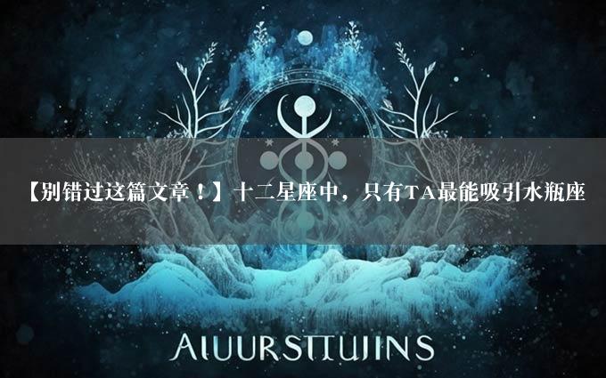 【别错过这篇文章！】十二星座中，只有TA最能吸引水瓶座