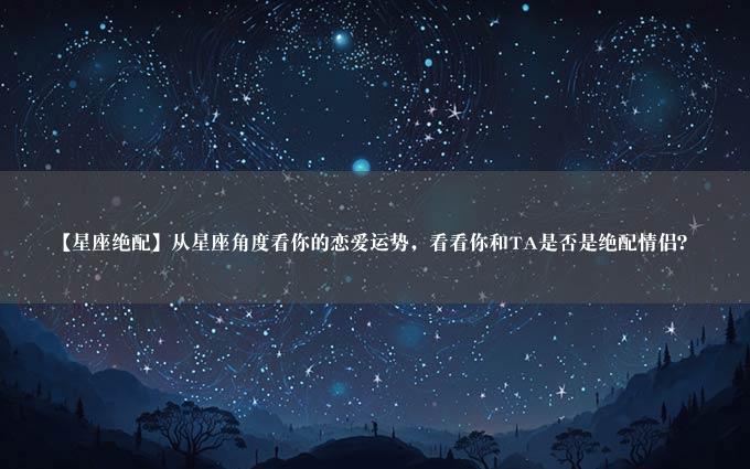 【星座绝配】从星座角度看你的恋爱运势，看看你和TA是否是绝配情侣？