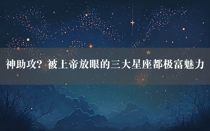 神助攻？被上帝放眼的三大星座都极富魅力