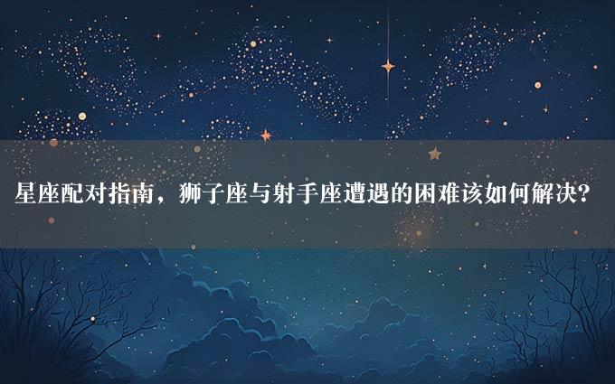 星座配对指南，狮子座与射手座遭遇的困难该如何解决？